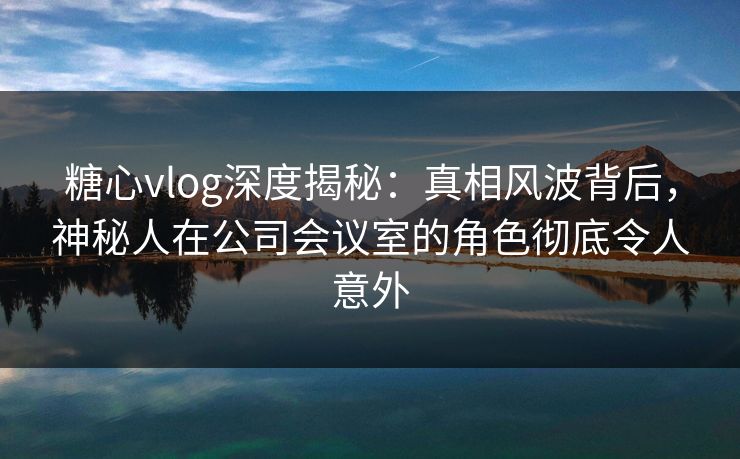 糖心vlog深度揭秘:真相风波背后,神秘人在公司会议室的角色彻底令人意外 糖心vlog深度揭秘:真相风波背后,神秘人在公司会议室的角色彻底令人意外