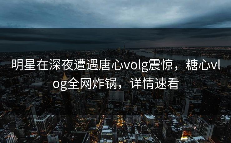 明星在深夜遭遇唐心volg震惊，糖心vlog全网炸锅，详情速看