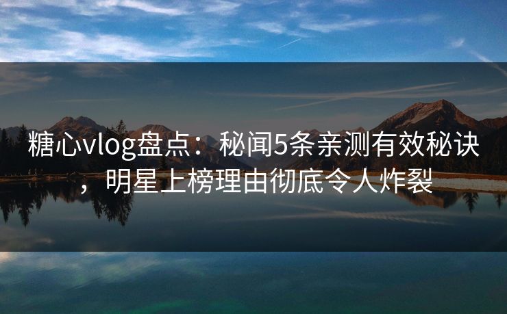 糖心vlog盘点：秘闻5条亲测有效秘诀，明星上榜理由彻底令人炸裂