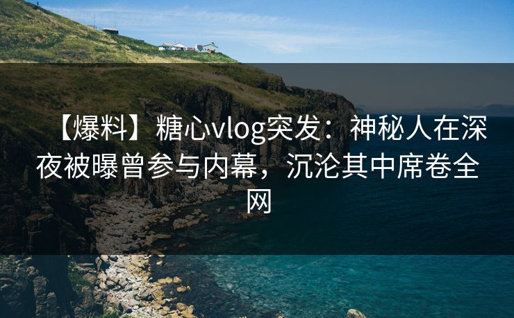 【爆料】糖心vlog突发：神秘人在深夜被曝曾参与内幕，沉沦其中席卷全网