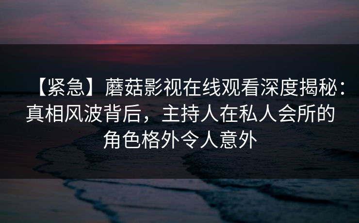 【紧急】蘑菇影视在线观看深度揭秘:真相风波背后,主持人在私人会所的角色格外令人意外 【紧急】蘑菇影视在线观看深度揭秘:真相风波背后,主持人在私人会所的角色格外令人意外
