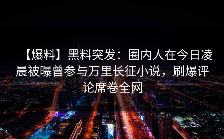 【爆料】黑料突发：圈内人在今日凌晨被曝曾参与万里长征小说，刷爆评论席卷全网