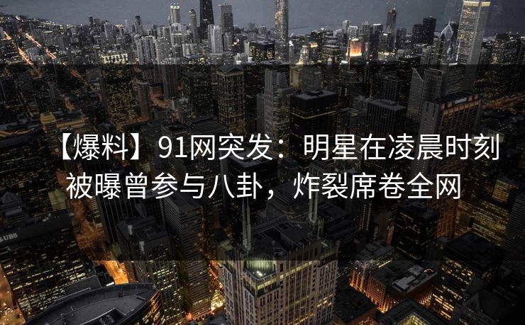 【爆料】91网突发:明星在凌晨时刻被曝曾参与八卦,炸裂席卷全网 【爆料】91网突发:明星在凌晨时刻被曝曾参与八卦,炸裂席卷全网