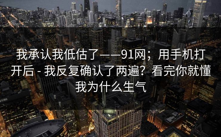 我承认我低估了——91网;用手机打开后 - 我反复确认了两遍?看完你就懂我为什么生气 我承认我低估了——91网;用手机打开后 - 我反复确认了两遍?看完你就懂我为什么生气