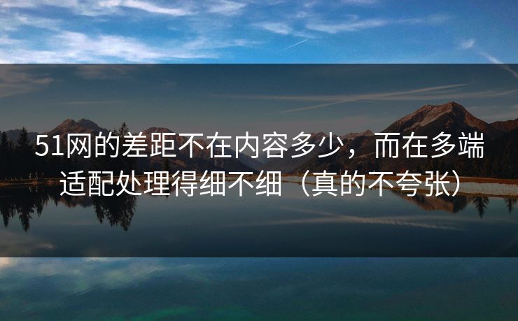 51网的差距不在内容多少，而在多端适配处理得细不细（真的不夸张）