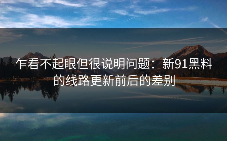 乍看不起眼但很说明问题：新91黑料的线路更新前后的差别