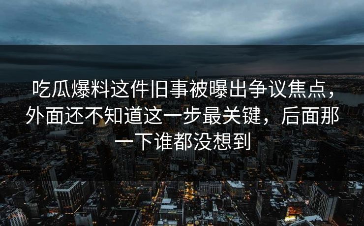 吃瓜爆料这件旧事被曝出争议焦点，外面还不知道这一步最关键，后面那一下谁都没想到