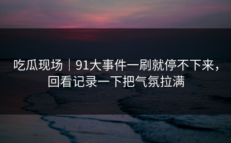 吃瓜现场｜91大事件一刷就停不下来，回看记录一下把气氛拉满
