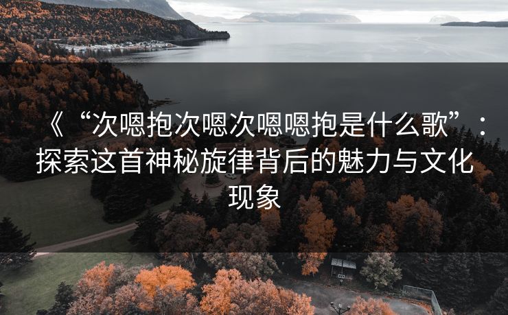 《“次嗯抱次嗯次嗯嗯抱是什么歌”：探索这首神秘旋律背后的魅力与文化现象