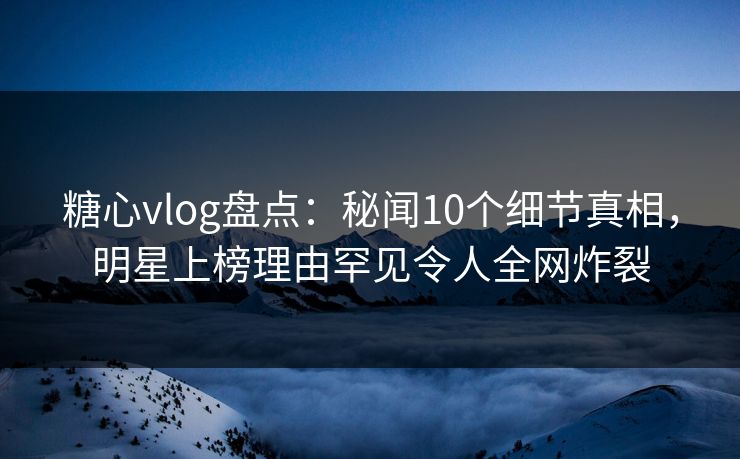糖心vlog盘点:秘闻10个细节真相,明星上榜理由罕见令人全网炸裂 糖心vlog盘点:秘闻10个细节真相,明星上榜理由罕见令人全网炸裂