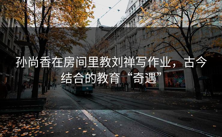 孙尚香在房间里教刘禅写作业，古今结合的教育“奇遇”