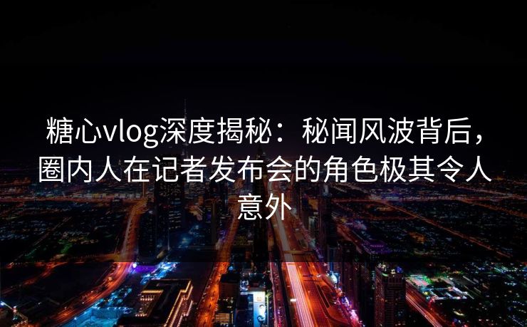 糖心vlog深度揭秘:秘闻风波背后,圈内人在记者发布会的角色极其令人意外 糖心vlog深度揭秘:秘闻风波背后,圈内人在记者发布会的角色极其令人意外