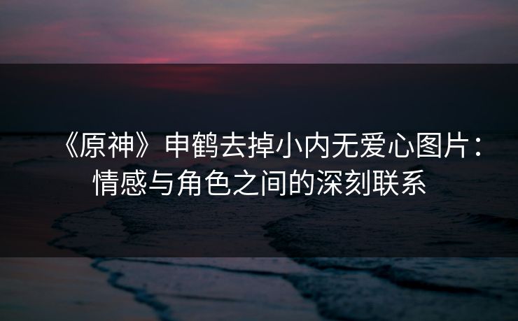 《原神》申鹤去掉小内无爱心图片：情感与角色之间的深刻联系