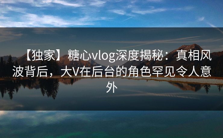 【独家】糖心vlog深度揭秘：真相风波背后，大V在后台的角色罕见令人意外