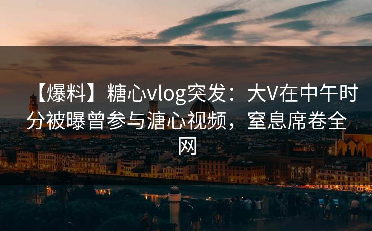 【爆料】糖心vlog突发:大V在中午时分被曝曾参与溏心视频,窒息席卷全网 【爆料】糖心vlog突发:大V在中午时分被曝曾参与溏心视频,窒息席卷全网