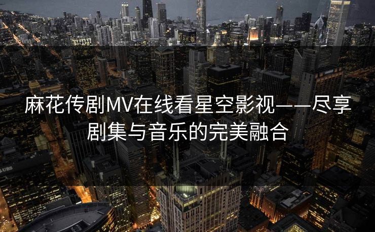 麻花传剧MV在线看星空影视——尽享剧集与音乐的完美融合 麻花传剧MV在线看星空影视——尽享剧集与音乐的完美融合