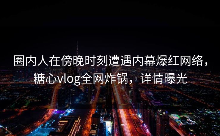 圈内人在傍晚时刻遭遇内幕爆红网络，糖心vlog全网炸锅，详情曝光