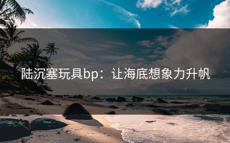 陆沉塞玩具bp：让海底想象力升帆