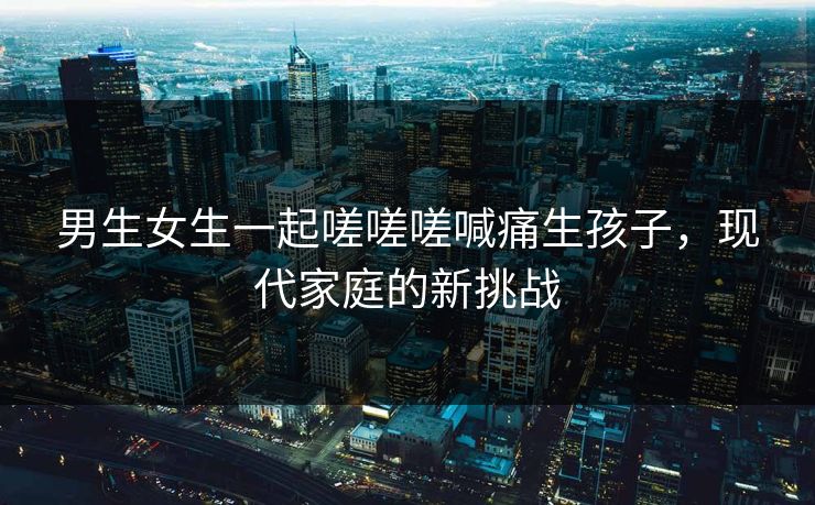 男生女生一起嗟嗟嗟喊痛生孩子，现代家庭的新挑战