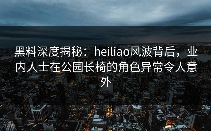 黑料深度揭秘：heiliao风波背后，业内人士在公园长椅的角色异常令人意外