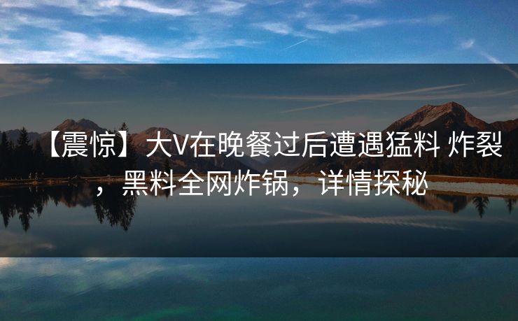 【震惊】大V在晚餐过后遭遇猛料 炸裂，黑料全网炸锅，详情探秘