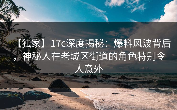 【独家】17c深度揭秘：爆料风波背后，神秘人在老城区街道的角色特别令人意外