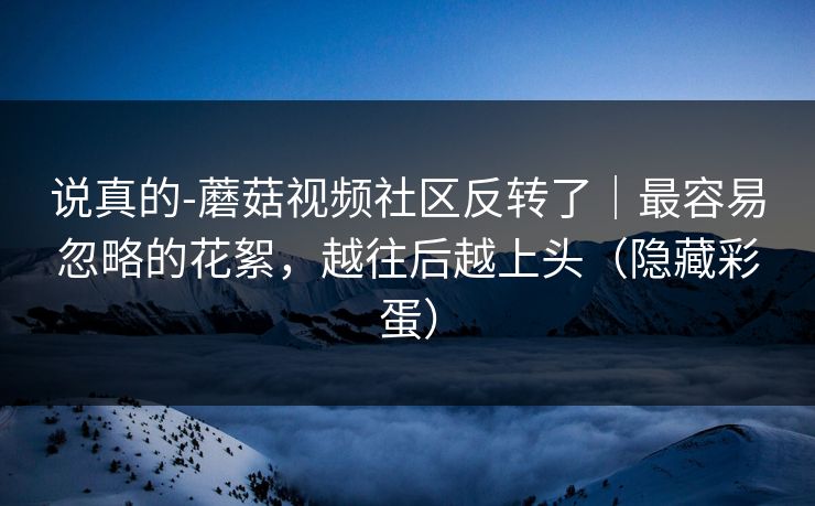 说真的-蘑菇视频社区反转了｜最容易忽略的花絮，越往后越上头（隐藏彩蛋）