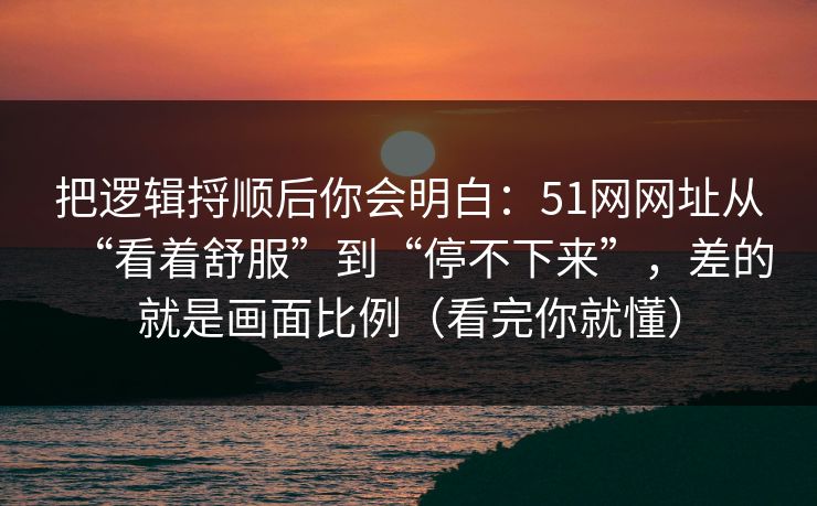 把逻辑捋顺后你会明白:51网网址从“看着舒服”到“停不下来”,差的就是画面比例(看完你就懂) 把逻辑捋顺后你会明白:51网网址从“看着舒服”到“停不下来”,差的就是画面比例(看完你就懂)