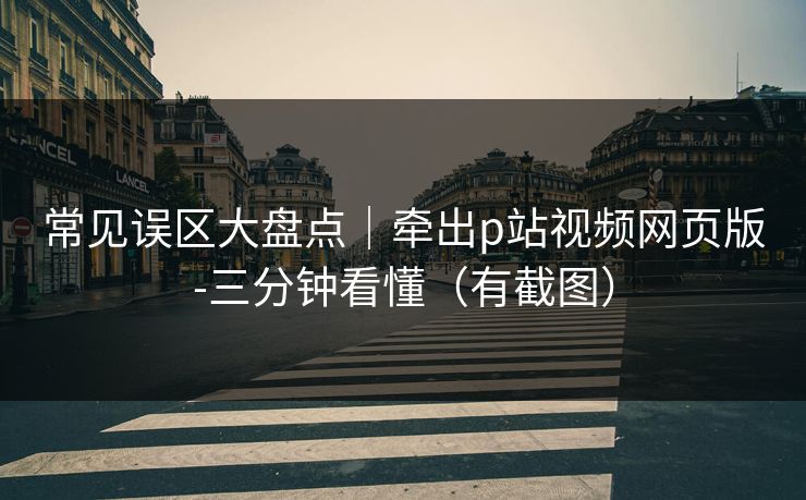 常见误区大盘点｜牵出p站视频网页版-三分钟看懂（有截图）