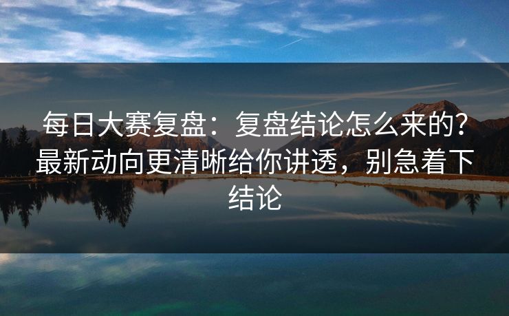 每日大赛复盘：复盘结论怎么来的？最新动向更清晰给你讲透，别急着下结论