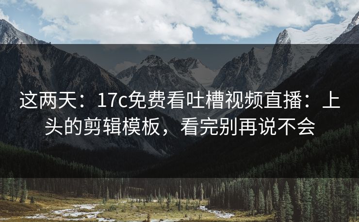 这两天：17c免费看吐槽视频直播：上头的剪辑模板，看完别再说不会