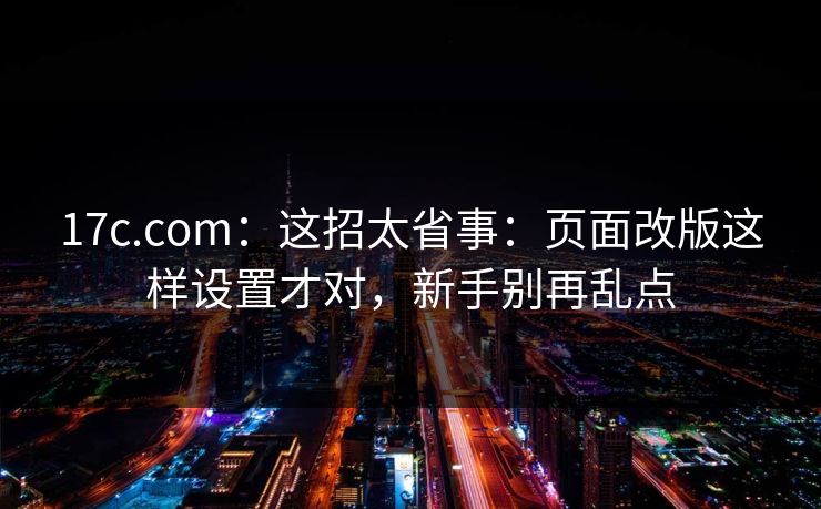 17c.com：这招太省事：页面改版这样设置才对，新手别再乱点