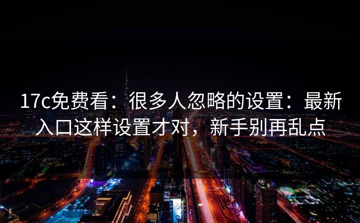 17c免费看：很多人忽略的设置：最新入口这样设置才对，新手别再乱点