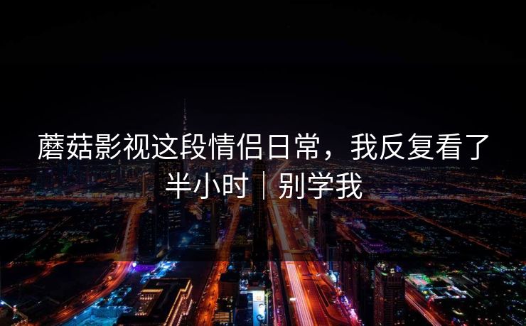蘑菇影视这段情侣日常，我反复看了半小时｜别学我